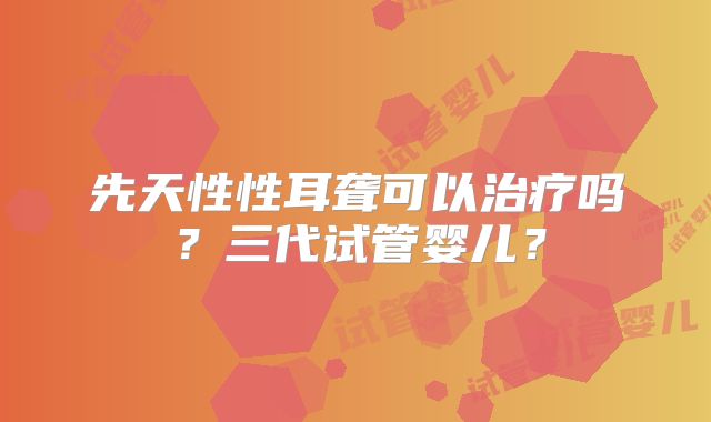 先天性性耳聋可以治疗吗？三代试管婴儿？