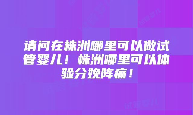 请问在株洲哪里可以做试管婴儿!株洲哪里可以体验分娩阵痛!