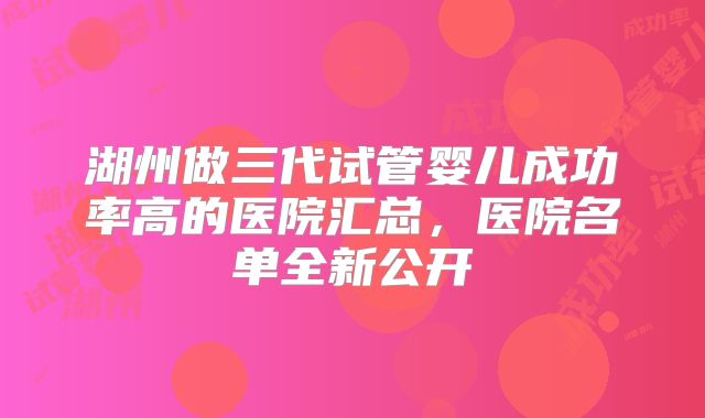 湖州做三代试管婴儿成功率高的医院汇总，医院名单全新公开
