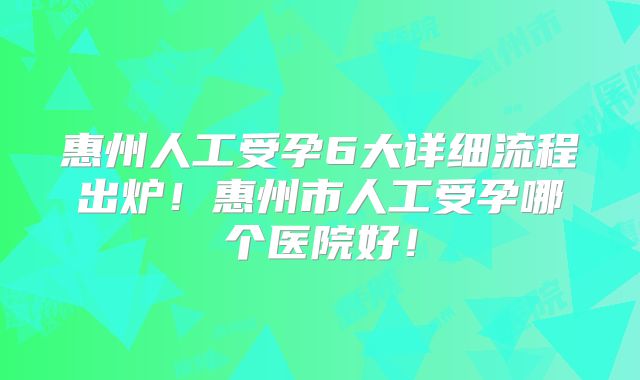 惠州人工受孕6大详细流程出炉！惠州市人工受孕哪个医院好！