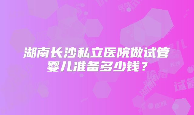 湖南长沙私立医院做试管婴儿准备多少钱？