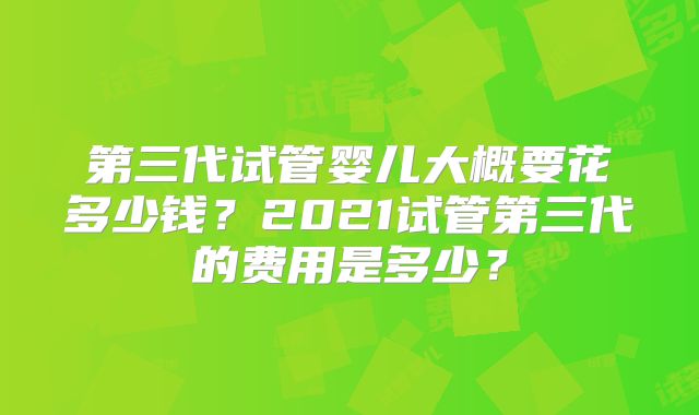 第三代试管婴儿大概要花多少钱?2021试管第三代的费用是多少?