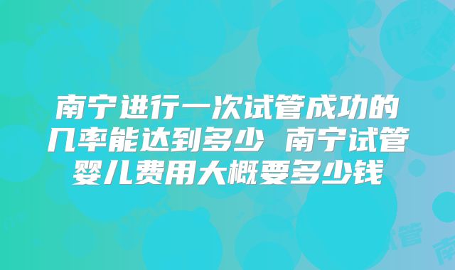 南宁进行一次试管成功的几率能达到多少 南宁试管婴儿费用大概要多少钱