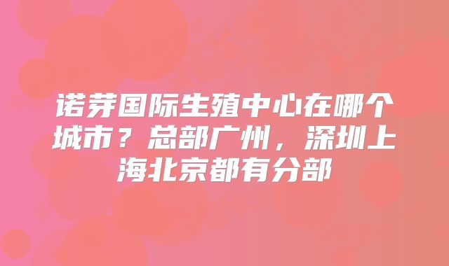 诺芽国际生殖中心在哪个城市?总部广州,深圳上海北京都有分部