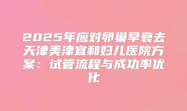 2025年应对卵巢早衰去天津美津宜和妇儿医院方案:试管流程与成功率优化