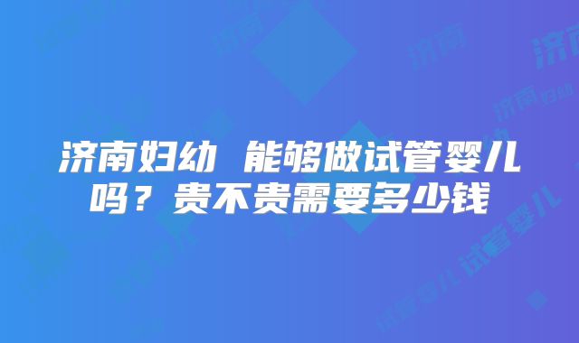 济南妇幼 能够做试管婴儿吗？贵不贵需要多少钱