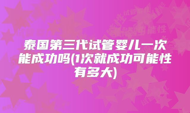 泰国第三代试管婴儿一次能成功吗(1次就成功可能性有多大)