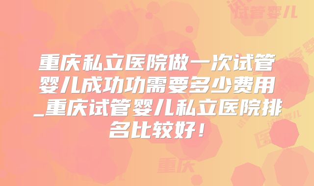 重庆私立医院做一次试管婴儿成功功需要多少费用_重庆试管婴儿私立医院排名比较好!