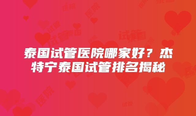 泰国试管医院哪家好？杰特宁泰国试管排名揭秘