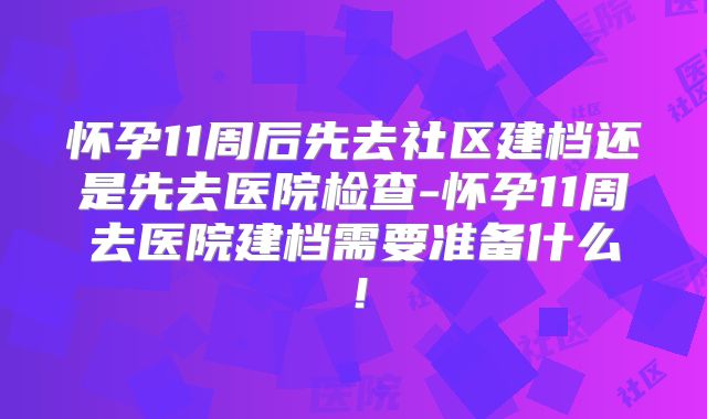 怀孕11周后先去社区建档还是先去医院检查-怀孕11周去医院建档需要准备什么!