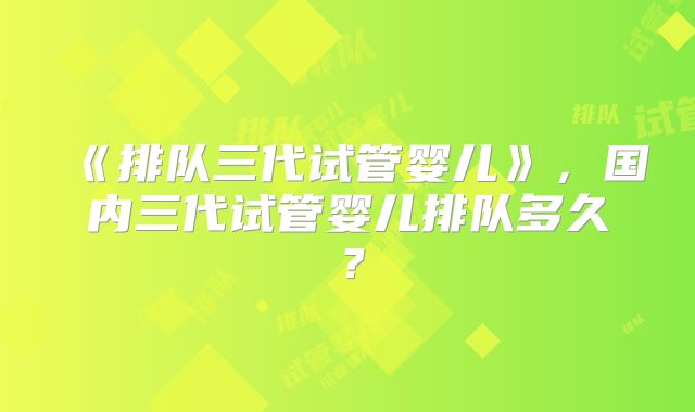 《排队三代试管婴儿》，国内三代试管婴儿排队多久？