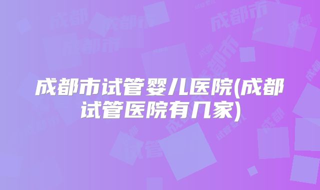 成都市试管婴儿医院(成都试管医院有几家)