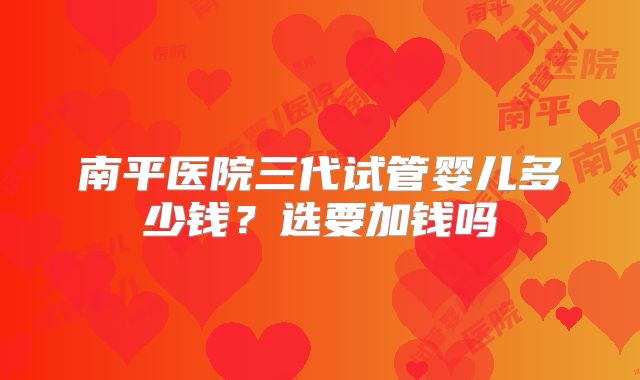 南平医院三代试管婴儿多少钱？选要加钱吗
