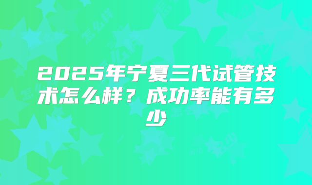 2025年宁夏三代试管技术怎么样？成功率能有多少