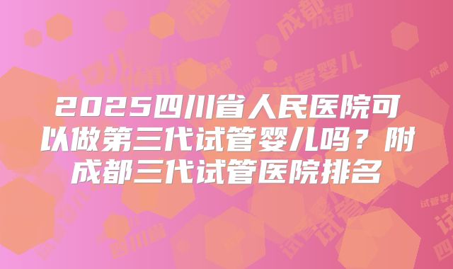 2025四川省人民医院可以做第三代试管婴儿吗？附成都三代试管医院排名
