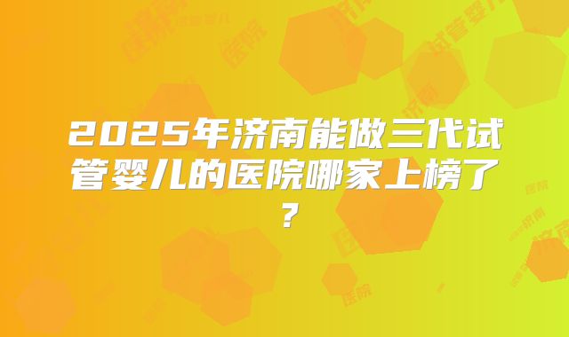 2025年济南能做三代试管婴儿的医院哪家上榜了？