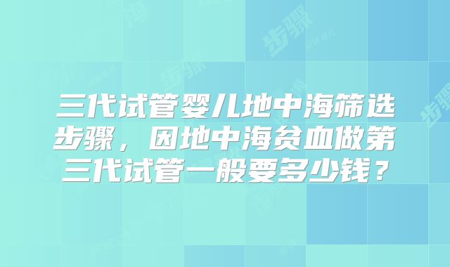 三代试管婴儿地中海筛选步骤，因地中海贫血做第三代试管一般要多少钱？