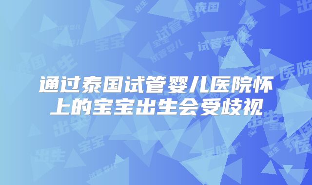 通过泰国试管婴儿医院怀上的宝宝出生会受歧视