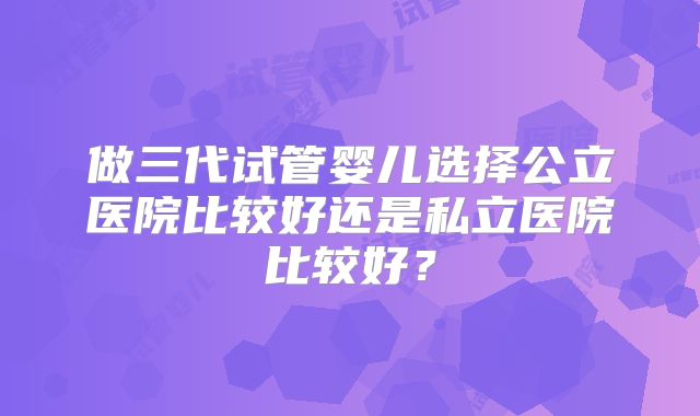 做三代试管婴儿选择公立医院比较好还是私立医院比较好？