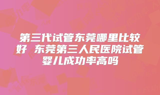 第三代试管东莞哪里比较好 东莞第三人民医院试管婴儿成功率高吗