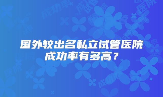 国外较出名私立试管医院成功率有多高?