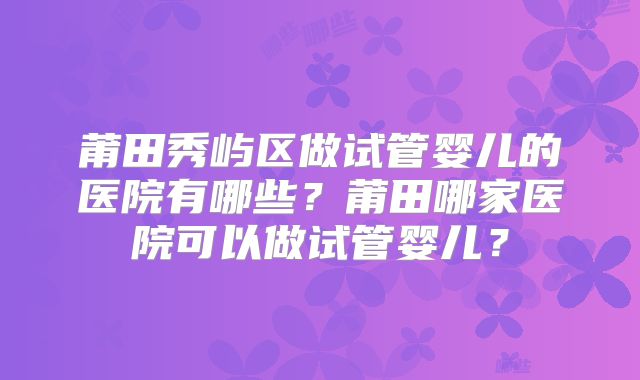 莆田秀屿区做试管婴儿的医院有哪些？莆田哪家医院可以做试管婴儿？