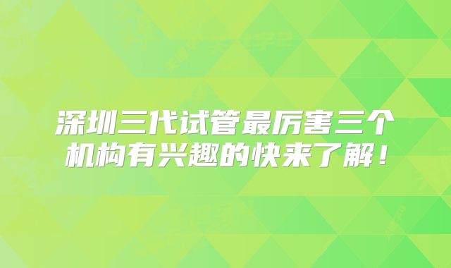 深圳三代试管最厉害三个机构有兴趣的快来了解!