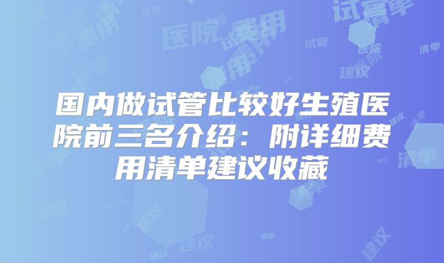国内做试管比较好生殖医院前三名介绍：附详细费用清单建议收藏