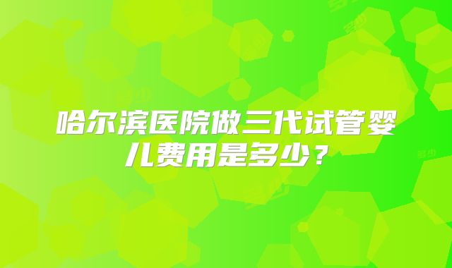 哈尔滨医院做三代试管婴儿费用是多少？