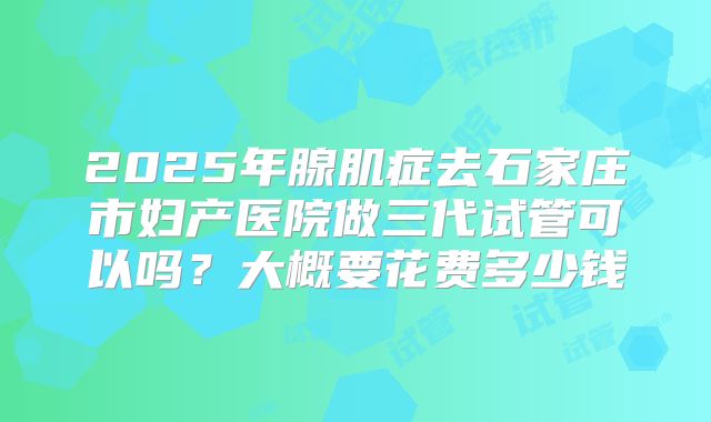 2025年腺肌症去石家庄市妇产医院做三代试管可以吗？大概要花费多少钱