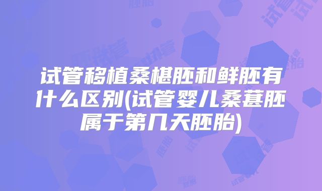 试管移植桑椹胚和鲜胚有什么区别(试管婴儿桑葚胚属于第几天胚胎)