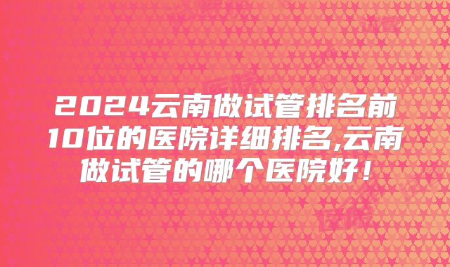 2024云南做试管排名前10位的医院详细排名,云南做试管的哪个医院好！