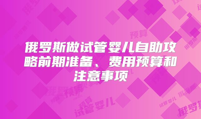 俄罗斯做试管婴儿自助攻略前期准备、费用预算和注意事项