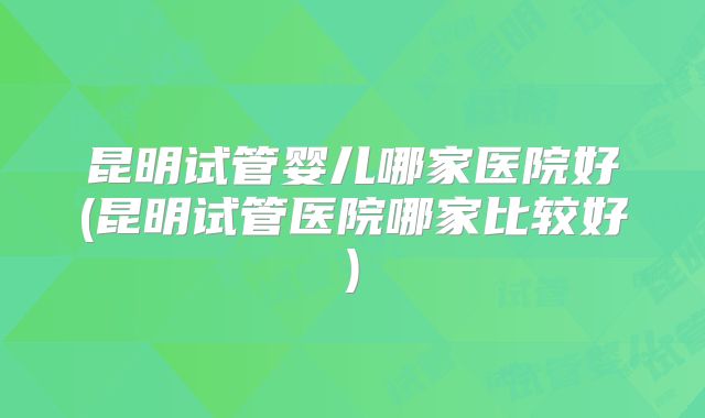 昆明试管婴儿哪家医院好(昆明试管医院哪家比较好)