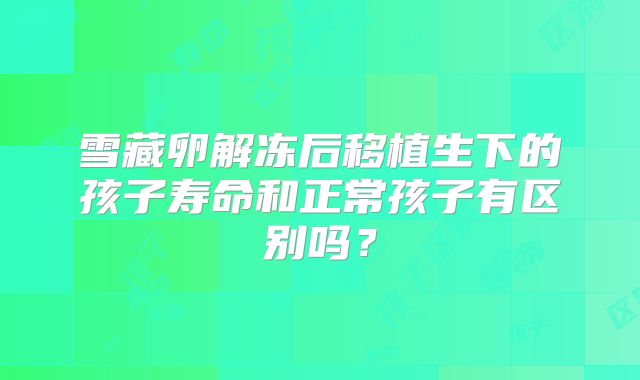 雪藏卵解冻后移植生下的孩子寿命和正常孩子有区别吗？