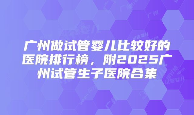 广州做试管婴儿比较好的医院排行榜，附2025广州试管生子医院合集