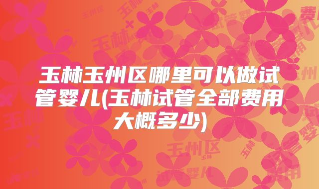 玉林玉州区哪里可以做试管婴儿(玉林试管全部费用大概多少)