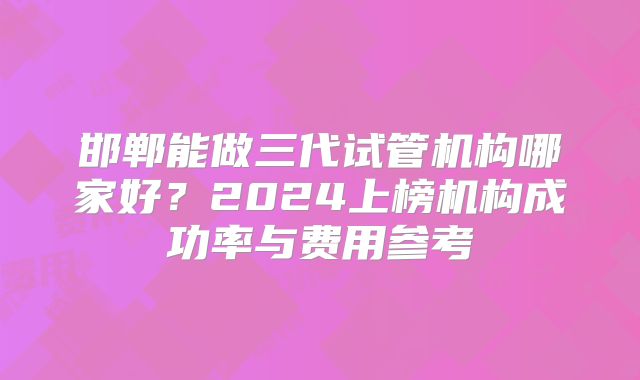 邯郸能做三代试管机构哪家好?2024上榜机构成功率与费用参考