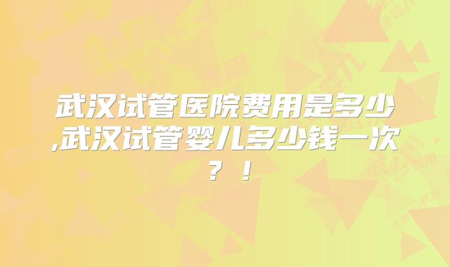武汉试管医院费用是多少,武汉试管婴儿多少钱一次？！
