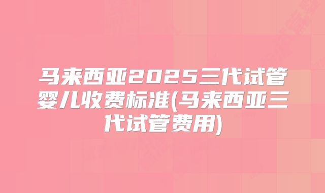 马来西亚2025三代试管婴儿收费标准(马来西亚三代试管费用)