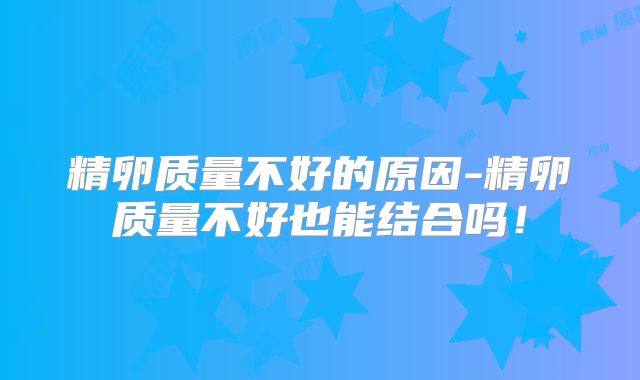 精卵质量不好的原因-精卵质量不好也能结合吗！
