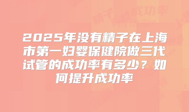 2025年没有精子在上海市第一妇婴保健院做三代试管的成功率有多少？如何提升成功率