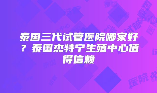 泰国三代试管医院哪家好?泰国杰特宁生殖中心值得信赖