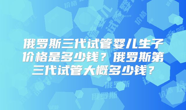 俄罗斯三代试管婴儿生子价格是多少钱？俄罗斯第三代试管大概多少钱？