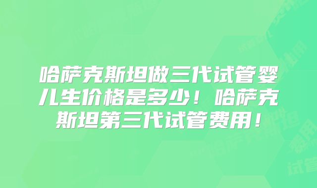 哈萨克斯坦做三代试管婴儿生价格是多少！哈萨克斯坦第三代试管费用！