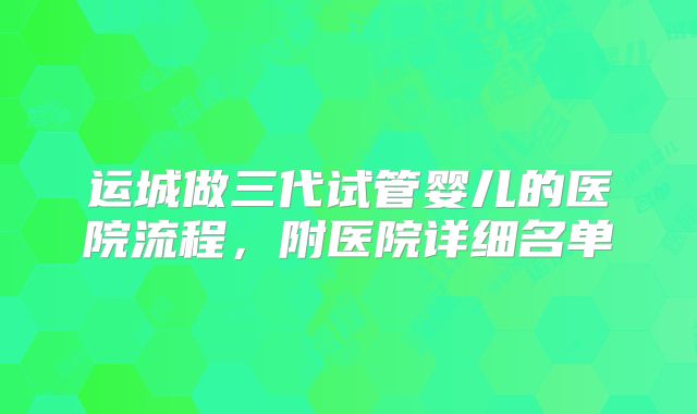 运城做三代试管婴儿的医院流程,附医院详细名单