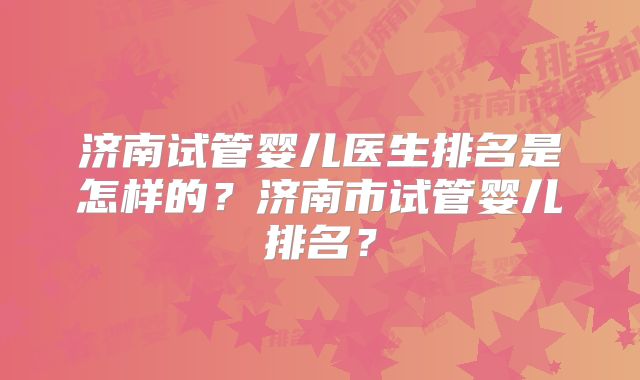 济南试管婴儿医生排名是怎样的？济南市试管婴儿排名？