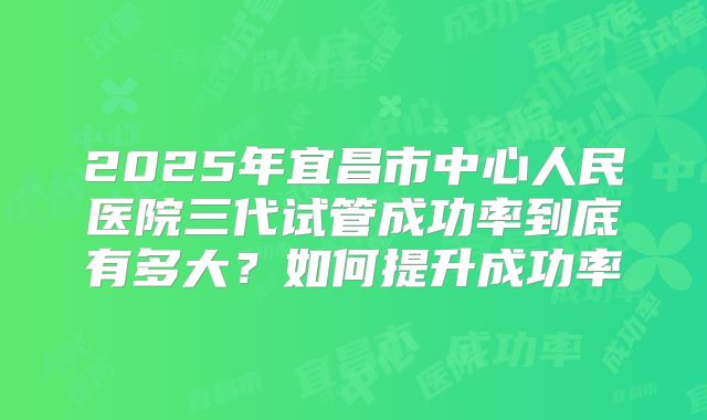 2025年宜昌市中心人民医院三代试管成功率到底有多大?如何提升成功率
