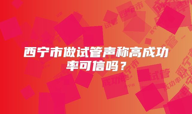 西宁市做试管声称高成功率可信吗?