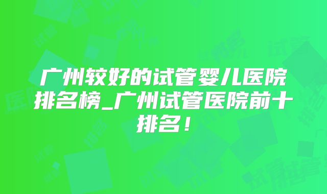 广州较好的试管婴儿医院排名榜_广州试管医院前十排名！